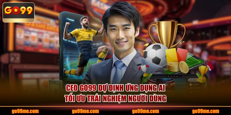 CEO GO99 dự định ứng dụng AI tối ưu trải nghiệm người dùng